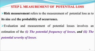 STEP 2. MEASUREMENT OF POTENTIAL LOSS
Risk measurement refers to the measurement of potential loss as to
its size and the probability of occurrence.
Evaluation and measurement of potential losses involves an
estimation of the (i) The potential frequency of losses, and (ii) The
potential severity of losses.
18
 