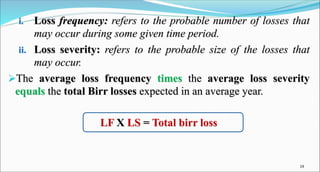 i. Loss frequency: refers to the probable number of losses that
may occur during some given time period.
ii. Loss severity: refers to the probable size of the losses that
may occur.
The average loss frequency times the average loss severity
equals the total Birr losses expected in an average year.
LF X LS = Total birr loss
19
 