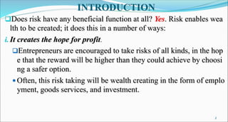 INTRODUCTION
Does risk have any beneficial function at all? Yes. Risk enables wea
lth to be created; it does this in a number of ways:
i. It creates the hope for profit.
Entrepreneurs are encouraged to take risks of all kinds, in the hop
e that the reward will be higher than they could achieve by choosi
ng a safer option.
 Often, this risk taking will be wealth creating in the form of emplo
yment, goods services, and investment.
2
 