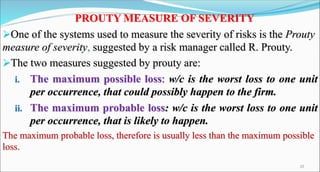 PROUTY MEASURE OF SEVERITY
One of the systems used to measure the severity of risks is the Prouty
measure of severity, suggested by a risk manager called R. Prouty.
The two measures suggested by prouty are:
i. The maximum possible loss: w/c is the worst loss to one unit
per occurrence, that could possibly happen to the firm.
ii. The maximum probable loss: w/c is the worst loss to one unit
per occurrence, that is likely to happen.
The maximum probable loss, therefore is usually less than the maximum possible
loss.
20
 