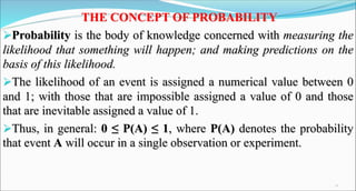 THE CONCEPT OF PROBABILITY
Probability is the body of knowledge concerned with measuring the
likelihood that something will happen; and making predictions on the
basis of this likelihood.
The likelihood of an event is assigned a numerical value between 0
and 1; with those that are impossible assigned a value of 0 and those
that are inevitable assigned a value of 1.
Thus, in general: 0 ≤ P(A) ≤ 1, where P(A) denotes the probability
that event A will occur in a single observation or experiment.
22
 