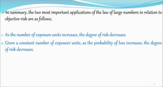 In summary, the two most important applications of the law of large numbers in relation to
objective risk are as follows;
1. As the number of exposure units increases, the degree of risk decreases
2. Given a constant number of exposure units, as the probability of loss increases, the degree
of risk decreases.
28
 