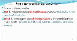 STEP 3. TECHNIQUES OF RISK MANAGEMENT
 There are two basic approaches.
First, the risk manager can use risk control measures, which are; Avoidance, loss control,
separation, & combination
Second, the risk manager can use risk financing measures to finance the losses that do
occur. It includes :- retention/ assumption, self-insurance, non insurance transfers and
Insurance
29
 