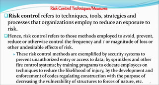 Risk Control Techniques/Measures
Risk control refers to techniques, tools, strategies and
processes that organizations employ to reduce an exposure to
risk.
Hence, risk control refers to those methods employed to avoid, prevent,
reduce or otherwise control the frequency and / or magnitude of loss or
other undesirable effects of risk.
 These risk control methods are exemplified by security systems to
prevent unauthorized entry or access to data; by sprinklers and other
fire control systems; by training programs to educate employees on
techniques to reduce the likelihood of injury, by the development and
enforcement of codes regulating construction with the purpose of
decreasing the vulnerability of structures to forces of nature, etc. 30
 