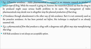  E.g. i).Proactive avoidance - Addis pharmaceutical is engaged in an intensive research to produce a
certain type of drug. While the research is going on, however, the researchers found out that the drug to
be produced might cause serious health problems to its users. The management of Addis
pharmaceuticals may decide now to altogether stop the planned production of that drug.
 ii) Avoidance through abandonment is the other way of risk avoidance. But it is not commonly used as
the proactive avoidance. As has been pointed out before, this technique is employed to an already
assumed risk.
 E.g. a pharmaceutical firm that produces a drug with a dangerous side effects may stop manufacturing
that drug.
 N.B: Risk avoidance is not always an acceptable option.
32
 