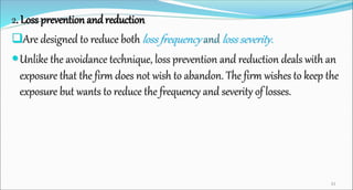 2. Loss prevention andreduction
Are designed to reduce both loss frequency and loss severity.
Unlike the avoidance technique, loss prevention and reduction deals with an
exposure that the firm does not wish to abandon. The firm wishes to keep the
exposure but wants to reduce the frequency and severity of losses.
33
 
