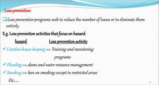Loss prevention:
Loss prevention programs seek to reduce the number of losses or to eliminate them
entirely.
E.g. Lossprevention activities that focus on hazard:
hazard Loss prevention activity
Careless house keeping => Training and monitoring
programs
Flooding => dams and water resource management
Smoking => ban on smoking except in restricted areas
Etc…… 34
 