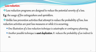 Loss reduction:
Loss reduction programs are designed to reduce the potential severity of a loss.
E.g. the usage of fire extinguishers and sprinklers.
Unlike loss prevention activities that attempt to reduce the probability of loss, loss
reduction activities are post loss measures or while it is occurring.
 One illustration of a loss reduction technique is catastrophe or contingency planning.
 Another possible technique is asset duplication. It reduces the probability of an indirect lo
ss.
36
 