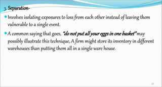 3. Separation-
Involves isolating exposures to loss from each other instead of leaving them
vulnerable to a single event.
A common saying that goes, “donotputallyoureggsinonebasket”may
possibly illustrate this technique, A firm might store its inventory in different
warehouses than putting them all in a single ware house.
37
 