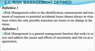 2.1: RISK MANAGEMENT DEFINED
Definition 1
Risk Management refers to the identification; measurement and trea
tment of exposure to potential accidental losses almost always in situa
tions where the only possible outcomes are losses or no change in the
status.
Definition 2
Risk Management is a general management function that seeks to as
sess and address the causes and effects of uncertainty and risk on an o
rganization.
4
 
