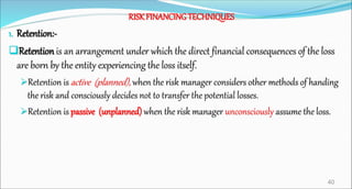 RISKFINANCINGTECHNIQUES
1. Retention:-
Retention is an arrangement under which the direct financial consequences of the loss
are born by the entity experiencing the loss itself.
Retention is active (planned), when the risk manager considers other methods of handing
the risk and consciously decides not to transfer the potential losses.
Retention is passive (unplanned) when the risk manager unconsciously assume the loss.
40
 