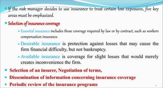  If the risk manager decides to use insurance to treat certain loss exposures, five key
areas must be emphasized.
 Selection of insurance coverage
 Essential insurance includes those coverage required by law or by contract, such as workers
compensation insurance.
 Desirable insurance is protection against losses that may cause the
firm financial difficulty, but not bankruptcy.
 Available insurance is coverage for slight losses that would merely
creates inconvenience the firm.
 Selection of an insurer, Negotiation of terms,
 Dissemination of information concerning insurance coverage
 Periodic review of the insurance programs 42
 