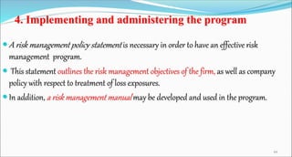 4. Implementing and administering the program
 A risk management policy statement is necessary in order to have an effective risk
management program.
 This statement outlines the risk management objectives of the firm, as well as company
policy with respect to treatment of loss exposures.
 In addition, a risk management manual may be developed and used in the program.
44
 