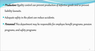  Production: Quality control can prevent production of defective goods and so prevent
liability lawsuits.
 Adequate safety in the plant can reduce accidents.
 Personnel: This department may be responsible for employee benefit programs, pension
programs, and safety programs
47
 