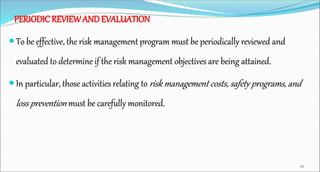 PERIODIC REVIEWAND EVALUATION
 To be effective, the risk management program must be periodically reviewed and
evaluated to determine if the risk management objectives are being attained.
 In particular, those activities relating to risk management costs, safety programs, and
loss prevention must be carefully monitored.
48
 