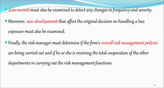  Loss records must also be examined to detect any changes in frequency and severity.
 Moreover, new developments that affect the original decision on handling a loss
exposure must also be examined.
 Finally, the risk manager must determine if the firm’s overall risk management policies
are being carried out and if he or she is receiving the total cooperation of the other
departments in carrying out the risk management functions
49
 