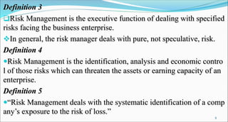Definition 3
Risk Management is the executive function of dealing with specified
risks facing the business enterprise.
In general, the risk manager deals with pure, not speculative, risk.
Definition 4
Risk Management is the identification, analysis and economic contro
l of those risks which can threaten the assets or earning capacity of an
enterprise.
Definition 5
“Risk Management deals with the systematic identification of a comp
any’s exposure to the risk of loss.”
5
 