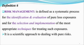 Definition 6
RISK MANAGEMENT: is defined as a systematic process
for the identification & evaluation of pure loss exposures
and for the selection and implementation of the most
appropriate techniques for treating such exposures.
It is a scientific approach to dealing with pure risks.
6
 