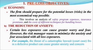 1. PRE-LOSS OBJECTIVES:
a) ECONOMY:
 The firm should prepare for the potential losses (risks) in the
most economical way possible.
 This involves an analysis of safety program expenses, insurance
premiums, and the costs of different techniques for handling losses.
b) THE REDUCTION OF ANXIETY:
 Certain loss exposures can cause greater worry and fear.
However, the risk manager wants to minimize the anxiety and
fear associated with all loss exposures.
 For example, the threat of a catastrophic lawsuit (court case) fro
m a defective product can cause greater anxiety and concern
9
 