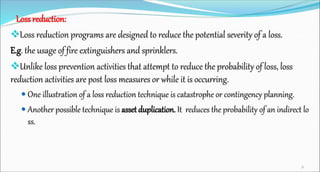 Loss reduction:
Loss reduction programs are designed to reduce the potential severity of a loss.
E.g. the usage of fire e...