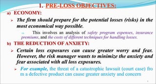 1. PRE-LOSS OBJECTIVES:
a) ECONOMY:
 The firm should prepare for the potential losses (risks) in the
most economical way ...