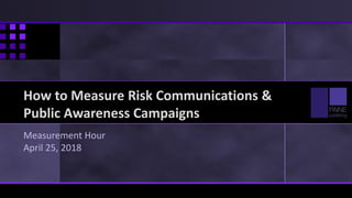 How to Measure Risk Communications &
Public Awareness Campaigns
Measurement Hour
April 25, 2018
 