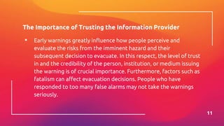 The Importance of Trusting the Information Provider
▪ Early warnings greatly influence how people perceive and
evaluate the risks from the imminent hazard and their
subsequent decision to evacuate. In this respect, the level of trust
in and the credibility of the person, institution, or medium issuing
the warning is of crucial importance. Furthermore, factors such as
fatalism can affect evacuation decisions. People who have
responded to too many false alarms may not take the warnings
seriously.
11
 