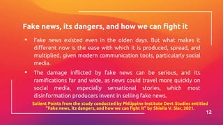 Fake news, its dangers, and how we can fight it
▪ Fake news existed even in the olden days. But what makes it
different now is the ease with which it is produced, spread, and
multiplied, given modern communication tools, particularly social
media.
▪ The damage inflicted by fake news can be serious, and its
ramifications far and wide, as news could travel more quickly on
social media, especially sensational stories, which most
disinformation producers invent in selling fake news.
12
Salient Points from the study conducted by Philippine Institute Devt Studies entitled
“Fake news, its dangers, and how we can fight it” by Shieila V. Siar, 2021.
 