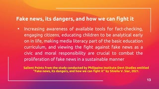Fake news, its dangers, and how we can fight it
▪ Increasing awareness of available tools for fact-checking,
engaging citizens, educating children to be analytical early
on in life, making media literacy part of the basic education
curriculum, and viewing the fight against fake news as a
civic and moral responsibility are crucial to combat the
proliferation of fake news in a sustainable manner
13
Salient Points from the study conducted by Philippine Institute Devt Studies entitled
“Fake news, its dangers, and how we can fight it” by Shieila V. Siar, 2021.
 
