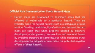 Official Risk Communication Tools: Hazard Maps
▪ Hazard maps are developed to illuminate areas that are
affected or vulnerable to a particular hazard. They are
typically made for natural hazards such as earthquake ground
motion, flooding, landslides, liquefaction, and tsunami. Hazard
maps are tools that when properly utilized by planners,
developers, and engineers, can save lives and economic losses
by avoiding exposure to some hazards while designing other
development to mitigate or neutralize the potential negative
effects of these hazards.
14
 
