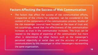 Factors Affecting the Success of Risk Communication
▪ The factors that affect the success of risk communication efforts,
irrespective of the criteria for judgment, can be considered in the
context of the components of the communication process. Studies of
the risk messenger (source) have focused on the issue of trust and,
not surprisingly, reveal that the effectiveness of the communication
increases as trust in the communicator increases. This trust can be
related to the degree of expertise of the communicator but more
often is determined by other factors such as the messenger’s
perceived objectivity or social class and the accuracy of previous
communications by this messenger or other messengers representing
the same organization.
16
 