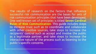 The results of research on the factors that influence
successful risk communication are the bases for sets of
risk communication principles that have been developed.
One well-known set of principles is titled Seven Cardinal
Rules of Risk Communication. This guide includes steps
to increase trust such as to coordinate and collaborate
with other credible sources, take steps to increase the
recipients’ control such as accept and involve the public
as a legitimate partner, and take steps to increase the
interactive nature of the process such as listening to the
public’s specific concerns.
 