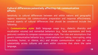 Cultural differences potentially affecting risk communication
efforts
Sensitivity to cultural differences between and within nations and geographic
regions maximizes risk communication preparation and response effectiveness.
Several aspects of cultural differences that should be considered include the
following:
1. Communication style: Both language usage (e.g., dialectic diversity and
vocalization volume) and nonverbal behaviors (e.g., facial expressions and body
gestures) combine to compose communication style. The rules and assumptions that
govern communicative behavior (e.g., conversational turn taking, interrupting, using
anecdotes, humor, or silence, etc.) and dictate communication style can vary
substantially across cultures and even within countries that share the same
language.
19
 