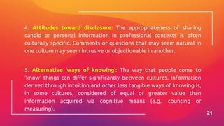 4. Attitudes toward disclosure: The appropriateness of sharing
candid or personal information in professional contexts is often
culturally specific. Comments or questions that may seem natural in
one culture may seem intrusive or objectionable in another.
5. Alternative ‘ways of knowing’: The way that people come to
‘know’ things can differ significantly between cultures. Information
derived through intuition and other less tangible ways of knowing is,
in some cultures, considered of equal or greater value than
information acquired via cognitive means (e.g., counting or
measuring).
21
 