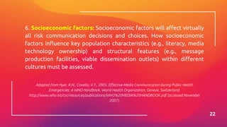 6. Socioeconomic factors: Socioeconomic factors will affect virtually
all risk communication decisions and choices. How socioeconomic
factors influence key population characteristics (e.g., literacy, media
technology ownership) and structural features (e.g., message
production facilities, viable dissemination outlets) within different
cultures must be assessed.
Adapted from Hyer, R.N., Covello, V.T., 2005. Effective Media Communication during Public Health
Emergencies: A WHO Handbook. World Health Organization, Geneva, Switzerland.
http://www.who.int/csr/resources/publications/WHO%20MEDIA%20HANDBOOK.pdf (accessed November
2007).
22
 
