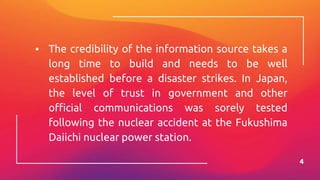 ▪ The credibility of the information source takes a
long time to build and needs to be well
established before a disaster strikes. In Japan,
the level of trust in government and other
official communications was sorely tested
following the nuclear accident at the Fukushima
Daiichi nuclear power station.
4
 