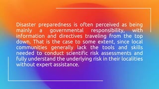 Disaster preparedness is often perceived as being
mainly a governmental responsibility, with
information and directives traveling from the top
down. That is the case to some extent, since local
communities generally lack the tools and skills
needed to conduct scientific risk assessments and
fully understand the underlying risk in their localities
without expert assistance.
 