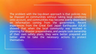 The problem with the top-down approach is that policies may
be imposed on communities without taking local conditions
onto account, and communities may become overly dependent
on information coming from the government. Recent
experiences from the Great East Japan Earthquake (GEJE)
showed that when the local community was involved in
planning for disaster preparedness, and people took ownership
of their own safety plans, they were better prepared and
better able to take the necessary actions to protect
themselves.
 
