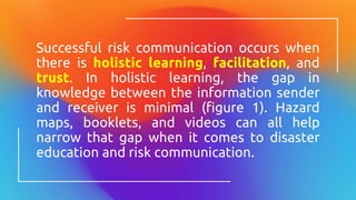 Successful risk communication occurs when
there is holistic learning, facilitation, and
trust. In holistic learning, the gap in
knowledge between the information sender
and receiver is minimal (figure 1). Hazard
maps, booklets, and videos can all help
narrow that gap when it comes to disaster
education and risk communication.
 