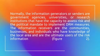 Normally, the information generators or senders are
government agencies, universities, or research
institutions that have the capacity to assess risk and
the political mandate to implement DRM measures.
The information receivers are the communities,
businesses, and individuals who have knowledge of
the local area and are the ultimate users of the risk
information (figure 2).
 