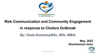 Risk Communication and Community Engagement
in response to Cholera Outbreak
By: Chala Kenenisa(BSc, MSc, MBA)
May, 2023
Shashemene town
Oromia Health Bureau
 