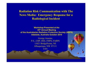 Radiation Risk Communication with TheRadiation Risk Communication with The
News Media: Emergency Response for aNews Media: Emergency Response for a
Radiological IncidentRadiological Incident
Workshop Presented at the
35th Annual Meeting
of the Australasian Radiation Protection Society (ARPS)
Adelaide, Australia October 2010
George Anastas,
P.E., CHP, DEE, FHPS, FARPS
11021 BridgePointe, NE
Albuquerque, NM 87111
USA
 