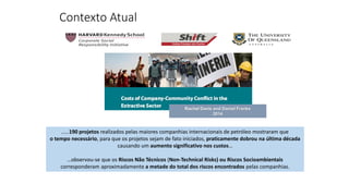 .....190 projetos realizados pelas maiores companhias internacionais de petróleo mostraram que
o tempo necessário, para que os projetos sejam de fato iniciados, praticamente dobrou na última década
causando um aumento significativo nos custos…
…observou-se que os Riscos Não Técnicos (Non-Technical Risks) ou Riscos Socioambientais
corresponderam aproximadamente a metade do total dos riscos encontrados pelas companhias.
Rachel Davis and Daniel Franks
2014
Contexto Atual
 