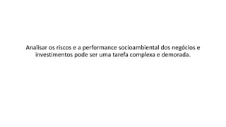 Analisar os riscos e a performance socioambiental dos negócios e
investimentos pode ser uma tarefa complexa e demorada.
 