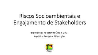 Riscos Socioambientais e
Engajamento de Stakeholders
Experiências no setor de Óleo & Gás,
Logística, Energia e Mineração
2016
 