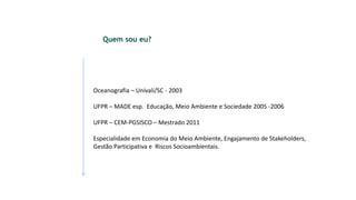 Quem sou eu?
Oceanografia – Univali/SC - 2003
UFPR – MADE esp. Educação, Meio Ambiente e Sociedade 2005 -2006
UFPR – CEM-PGSISCO – Mestrado 2011
Especialidade em Economia do Meio Ambiente, Engajamento de Stakeholders,
Gestão Participativa e Riscos Socioambientais.
 