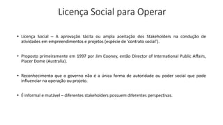Licença Social para Operar
• Licença Social – A aprovação tácita ou ampla aceitação dos Stakeholders na condução de
atividades em empreendimentos e projetos (espécie de ‘contrato social’).
• Proposto primeiramente em 1997 por Jim Cooney, então Director of International Public Affairs,
Placer Dome (Australia).
• Reconhecimento que o governo não é a única forma de autoridade ou poder social que pode
influenciar na operação ou projeto.
• É informal e mutável – diferentes stakeholders possuem diferentes perspectivas.
 