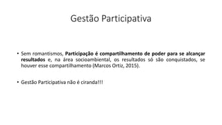 Gestão Participativa
• Sem romantismos, Participação é compartilhamento de poder para se alcançar
resultados e, na área socioambiental, os resultados só são conquistados, se
houver esse compartilhamento (Marcos Ortiz, 2015).
• Gestão Participativa não é ciranda!!!
 