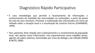 Diagnóstico Rápido Participativo
• É uma metodologia que permite o levantamento de informações e
conhecimentos da realidade das comunidades ou instituições, a partir do ponto
de vista de seus membros. Promove a mobilização dos interessados em torno da
reflexão sobre a situação atual e a visualização de cenários futuros (CHAMBERS,
1994).
• Tem, portanto, forte relação com o planejamento e o envolvimento da população
local, não apenas como informantes, mas especialmente como cidadãos ativos,
agentes de ações coletivas, fomentadas por meio do diálogo e da reflexão (FARIA
& NETO, 2006).
 