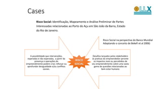 Risco Social: Identificação, Mapeamento e Análise Preliminar de Partes
Interessadas relacionadas ao Porto do Açu em São João da Barra, Estado
do Rio de Janeiro.
Cases
A possibilidade que intervenções,
esperadas e não esperadas, a partir da
presença e operações do
empreendimento podem criar, reforçar ou
aprofundar desigualdade e/ou conflitos
sociais.
Desafios lançados pelos stakeholders
às praticas do empreendedor perante
os impactos reais ou percebidos de
seu empreendimento sobre uma vasta
gama de questões relacionadas ao
bem estar humano
RISCO
SOCIAL
Risco Social na perspectiva do Banco Mundial
Adaptando o conceito de Bekefi et al 2006)
 